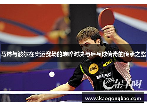 马琳与波尔在奥运赛场的巅峰对决与乒乓球传奇的传承之路