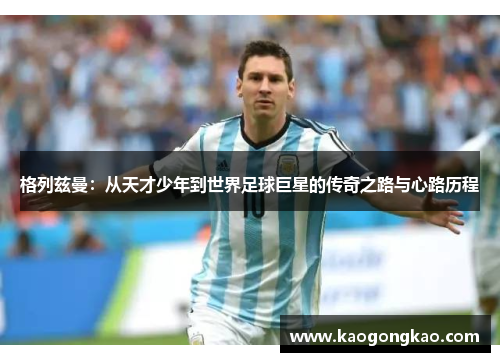 格列兹曼：从天才少年到世界足球巨星的传奇之路与心路历程